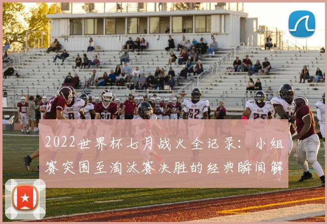 2022世界杯七月战火全记录：小组赛突围至淘汰赛决胜的经典瞬间解析
