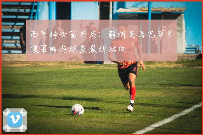 西甲转会窗开启：解析皇马巴萨引援策略与球星最新动向