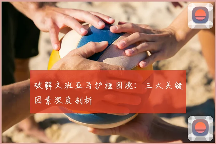 破解文班亚马护框困境：三大关键因素深度剖析