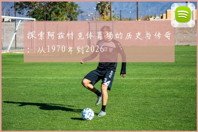 探索阿兹特克体育场的历史与传奇：从1970年到2026