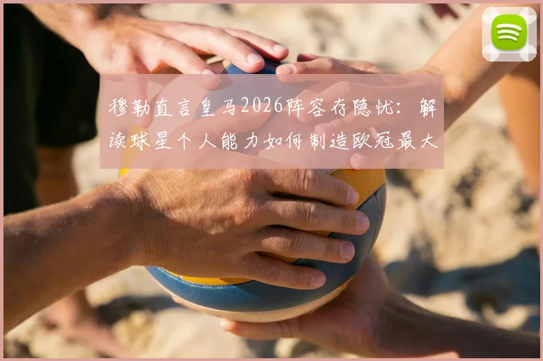 穆勒直言皇马2026阵容存隐忧：解读球星个人能力如何制造欧冠最大威胁，战术应对策略全解析