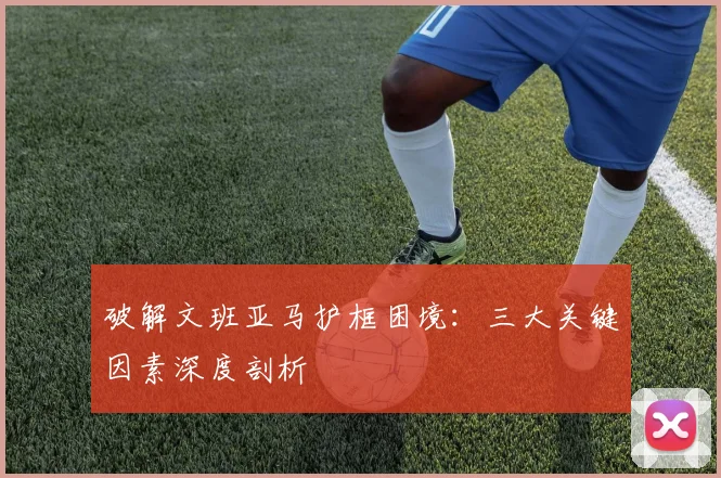 破解文班亚马护框困境：三大关键因素深度剖析