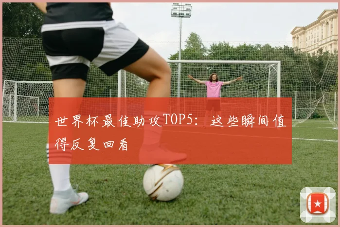 世界杯最佳助攻TOP5:这些瞬间值得反复回看