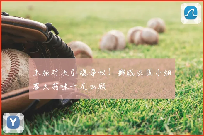 末轮对决引爆争议!挪威法国小组赛火药味十足回顾