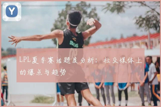 LPL夏季赛话题度分析：社交媒体上的爆点与趋势