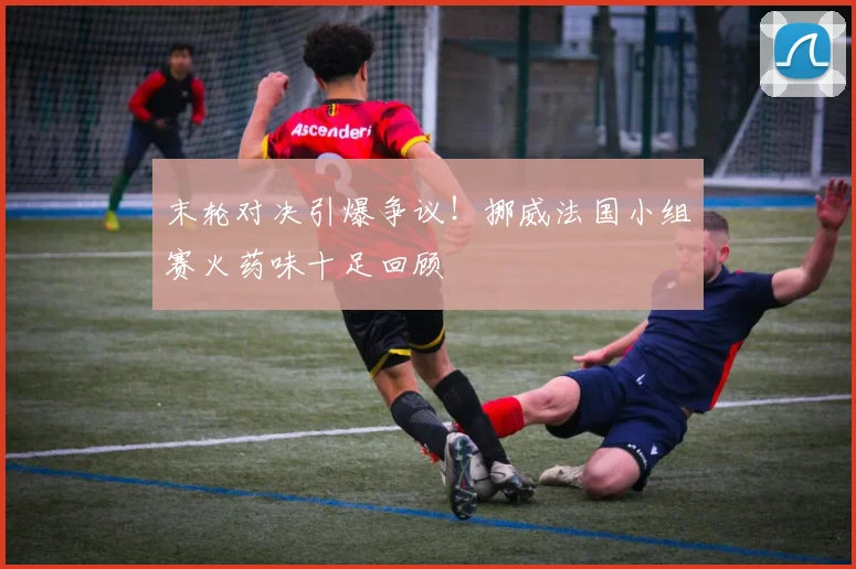 末轮对决引爆争议！挪威法国小组赛火药味十足回顾