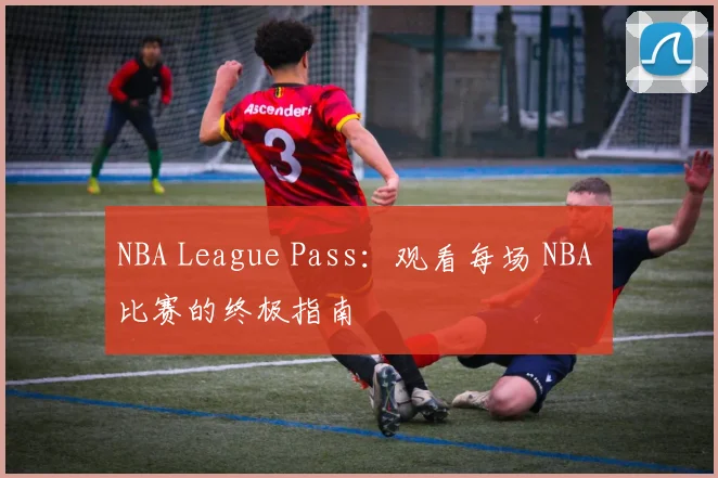 NBA League Pass：观看每场 NBA 比赛的终极指南