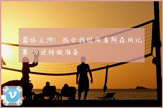 葡体主帅：我会找时间看阿森纳比赛 为逆转做准备