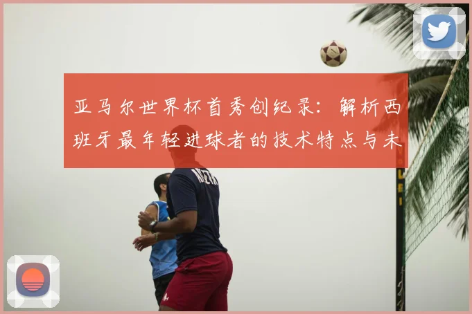 亚马尔世界杯首秀创纪录：解析西班牙最年轻进球者的技术特点与未来前景