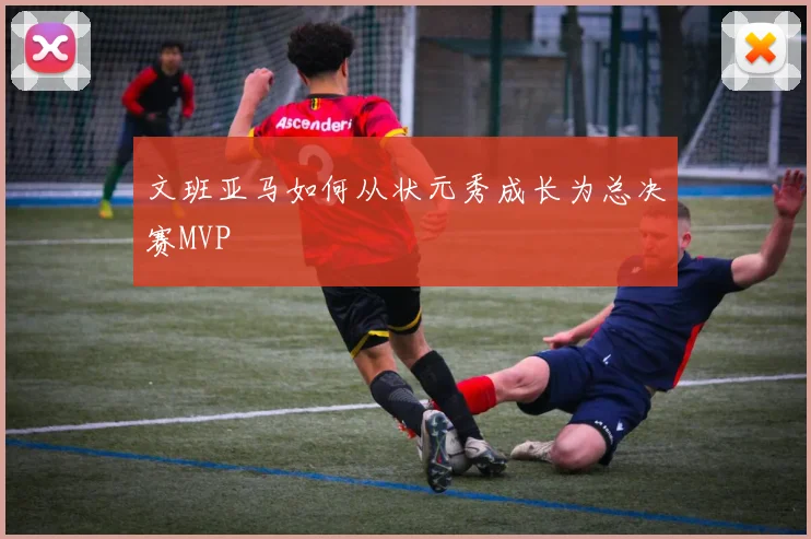 文班亚马如何从状元秀成长为总决赛MVP