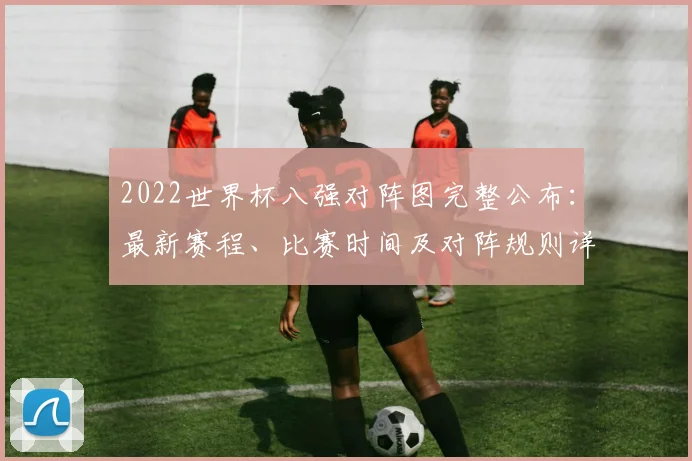 2022世界杯八强对阵图完整公布：最新赛程、比赛时间及对阵规则详解