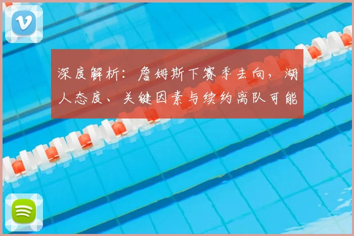 深度解析：詹姆斯下赛季去向，湖人态度、关键因素与续约离队可能性全览