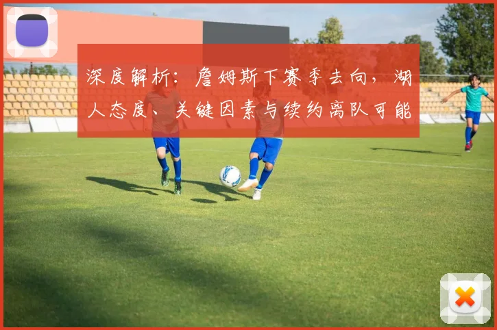 深度解析：詹姆斯下赛季去向，湖人态度、关键因素与续约离队可能性全览