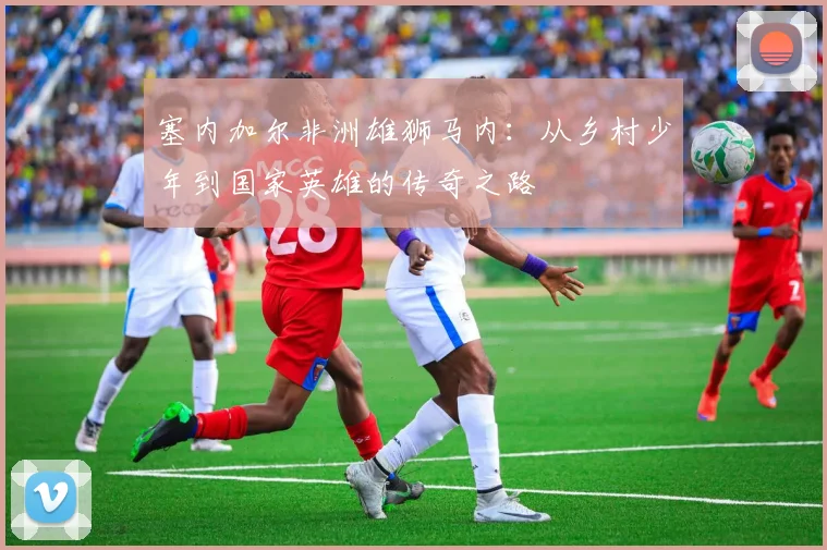 塞内加尔非洲雄狮马内:从乡村少年到国家英雄的传奇之路
