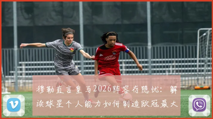 穆勒直言皇马2026阵容存隐忧：解读球星个人能力如何制造欧冠最大威胁，战术应对策略全解析