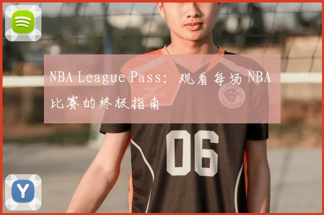 NBA League Pass：观看每场 NBA 比赛的终极指南