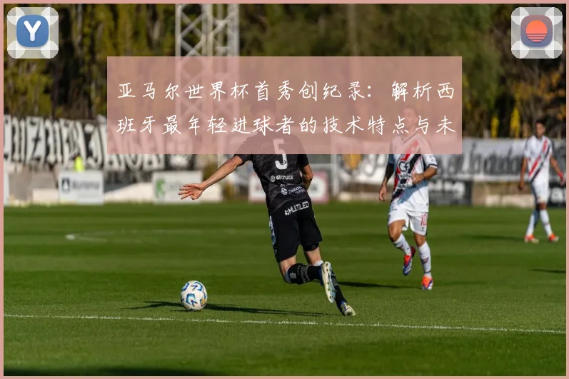 亚马尔世界杯首秀创纪录：解析西班牙最年轻进球者的技术特点与未来前景