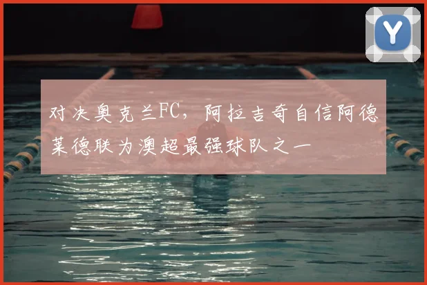 对决奥克兰FC，阿拉吉奇自信阿德莱德联为澳超最强球队之一